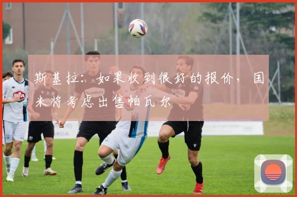 斯基拉：如果收到很好的报价，国米将考虑出售帕瓦尔